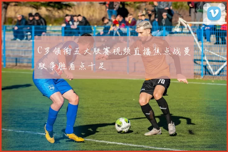 C罗领衔五大联赛视频直播焦点战曼联争胜看点十足