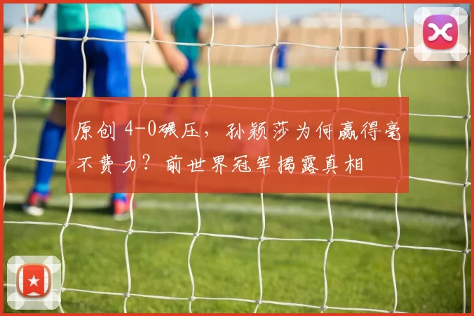 原创 4-0碾压,孙颖莎为何赢得毫不费力?前世界冠军揭露真相