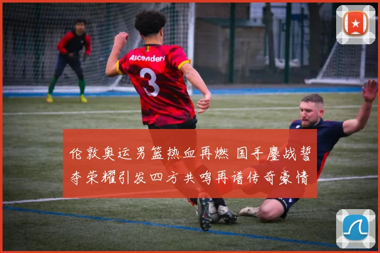 伦敦奥运男篮热血再燃 国手鏖战誓夺荣耀引发四方共鸣再谱传奇豪情