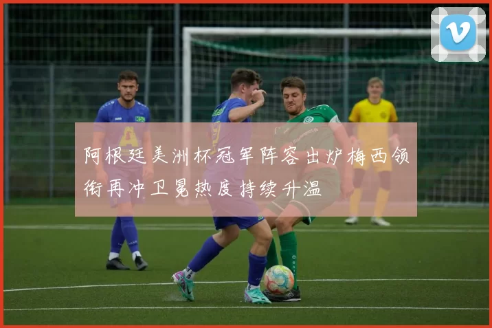 阿根廷美洲杯冠军阵容出炉梅西领衔再冲卫冕热度持续升温