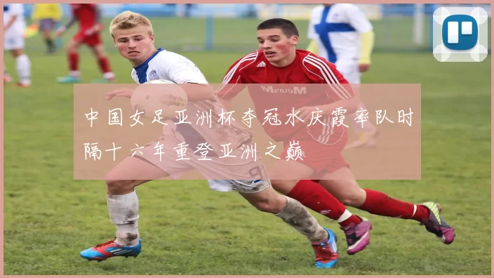 中国女足亚洲杯夺冠水庆霞率队时隔十六年重登亚洲之巅