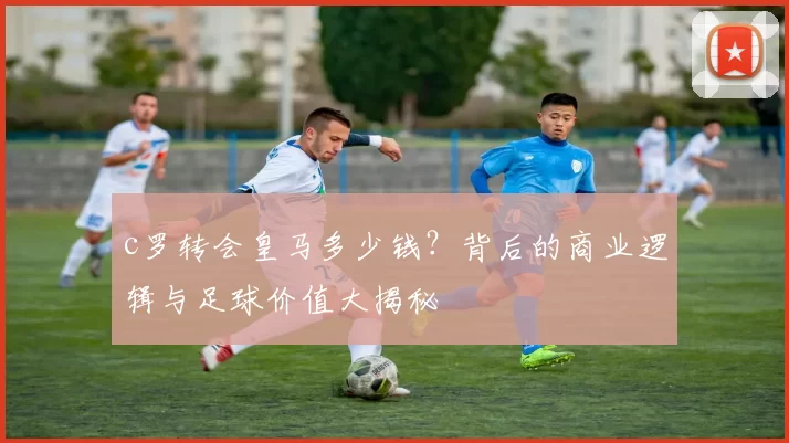 c罗转会皇马多少钱？背后的商业逻辑与足球价值大揭秘