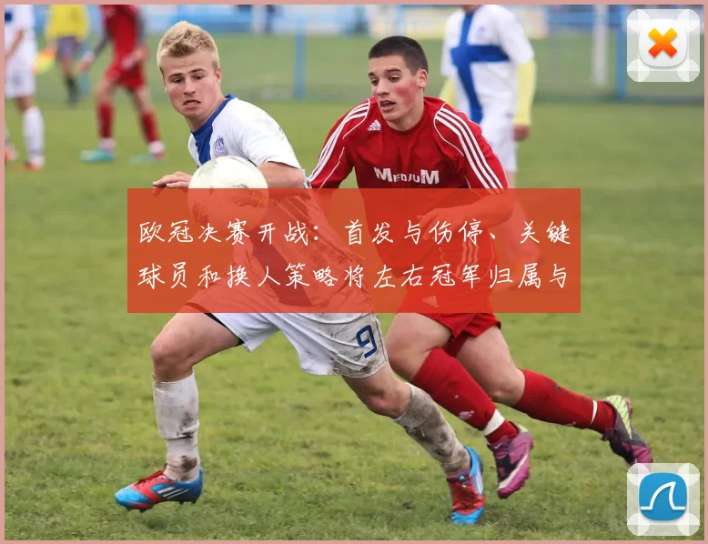 欧冠决赛开战:首发与伤停、关键球员和换人策略将左右冠军归属与比赛看点