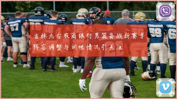吉林九台农商银行男篮备战新赛季阵容调整与训练情况引关注