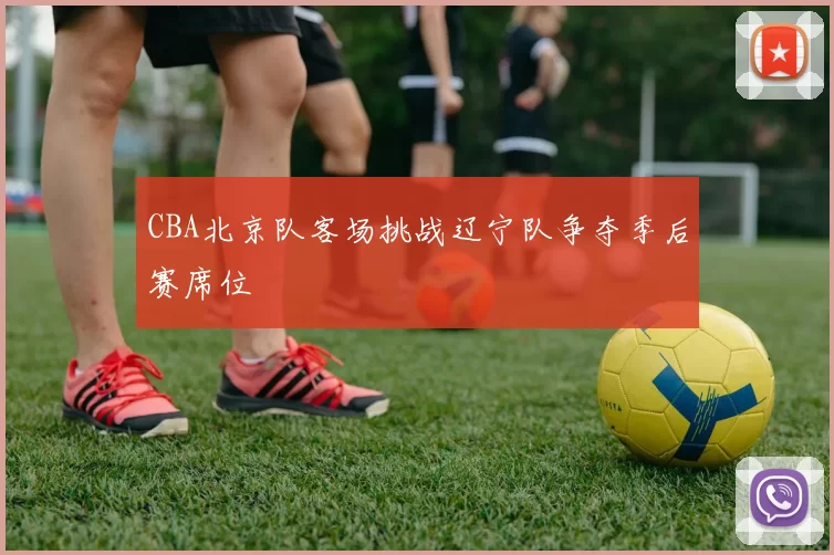 CBA北京队客场挑战辽宁队争夺季后赛席位