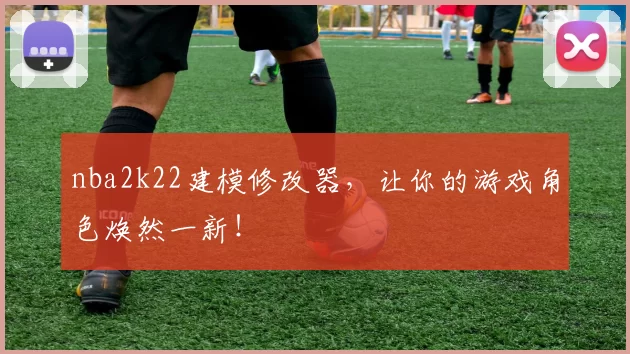 nba2k22建模修改器，让你的游戏角色焕然一新！