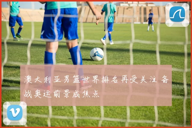 澳大利亚男篮世界排名再受关注 备战奥运前景成焦点