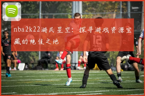 nba2k22游民星空：探寻游戏资源宝藏的绝佳之地