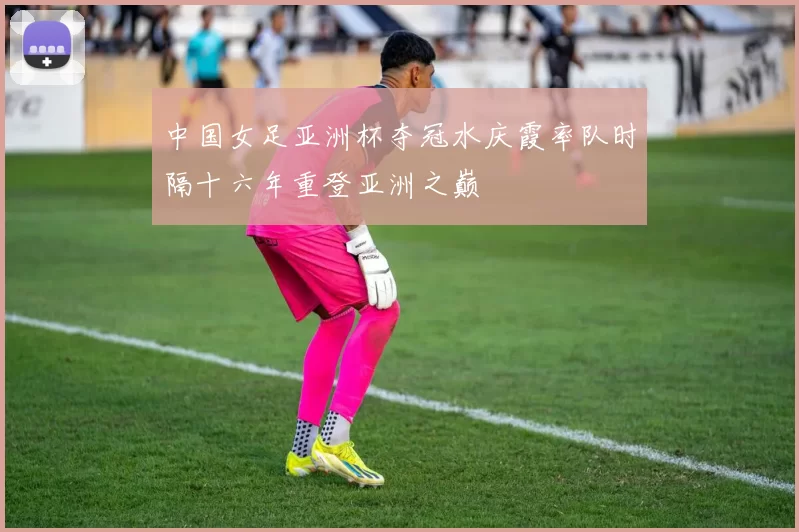 中国女足亚洲杯夺冠水庆霞率队时隔十六年重登亚洲之巅