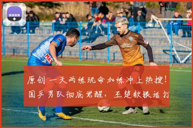 原创 一天两练玩命加练冲上热搜！国乒男队彻底觉醒，王楚钦狠话打脸对手