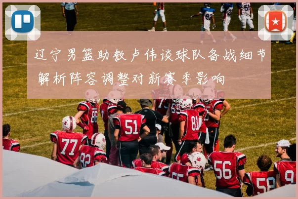 辽宁男篮助教卢伟谈球队备战细节 解析阵容调整对新赛季影响