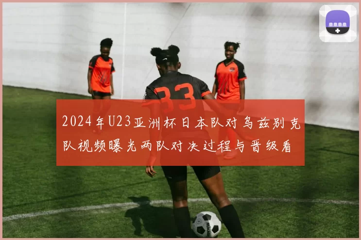 2024年U23亚洲杯日本队对乌兹别克队视频曝光两队对决过程与晋级看点