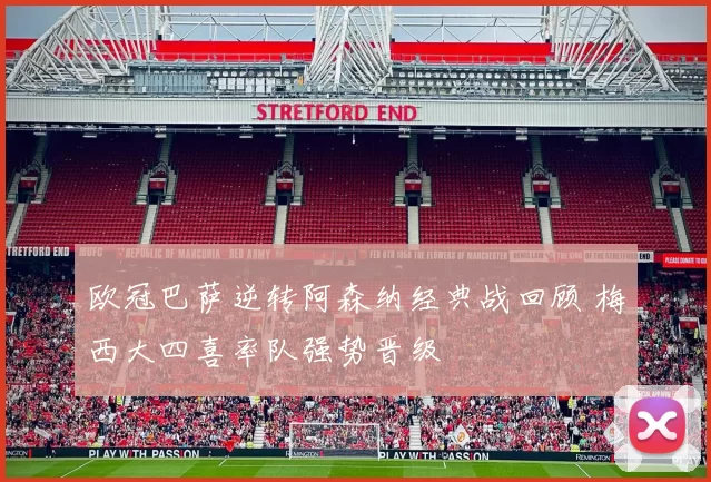 欧冠巴萨逆转阿森纳经典战回顾 梅西大四喜率队强势晋级