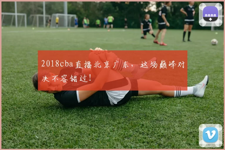 2018cba直播北京广东，这场巅峰对决不容错过！