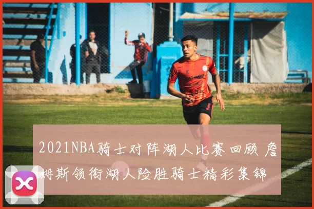 2021NBA骑士对阵湖人比赛回顾 詹姆斯领衔湖人险胜骑士精彩集锦