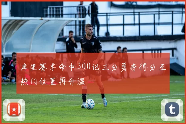 库里赛季命中300记三分勇夺得分王热门位置再升温