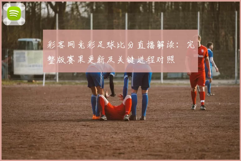 彩客网竞彩足球比分直播解读：完整版赛果更新及关键进程对照