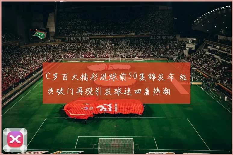 C罗百大精彩进球前50集锦发布 经典破门再现引发球迷回看热潮