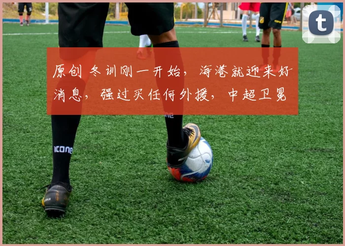 原创 冬训刚一开始，海港就迎来好消息，强过买任何外援，中超卫冕有戏