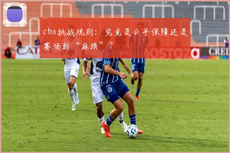 cba挑战规则:究竟是公平保障还是赛场新“麻烦”?