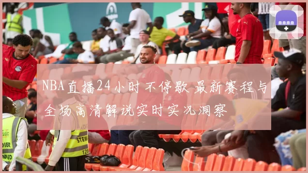 NBA直播24小时不停歇 最新赛程与全场高清解说实时实况洞察