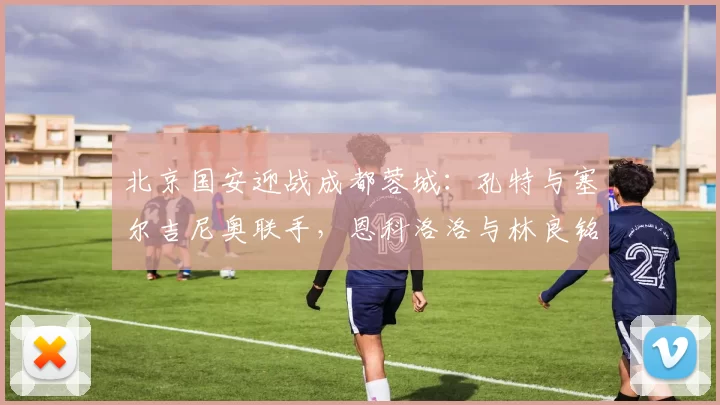 北京国安迎战成都蓉城：孔特与塞尔吉尼奥联手，恩科洛洛与林良铭双锋出击_阿不都_李磊_方面
