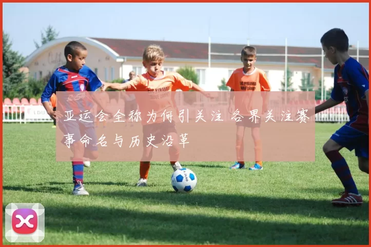 亚运会全称为何引关注 各界关注赛事命名与历史沿革