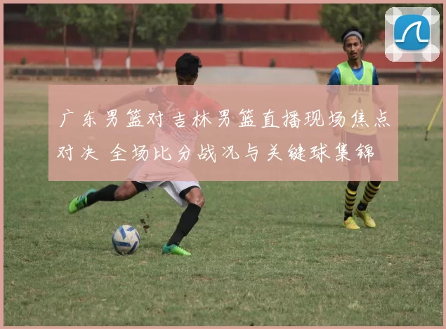 广东男篮对吉林男篮直播现场焦点对决 全场比分战况与关键球集锦