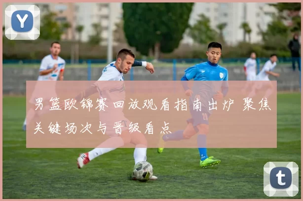 男篮欧锦赛回放观看指南出炉 聚焦关键场次与晋级看点