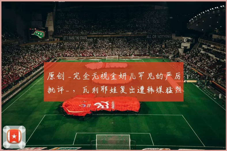 原创 _完全无视金妍儿罕见的严厉批评_ ，瓦利耶娃复出遭韩媒猛烈抨击