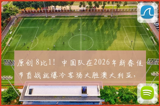 原创 8比1！中国队在2026年新春佳节首战就爆冷客场大胜澳大利亚，值得期待