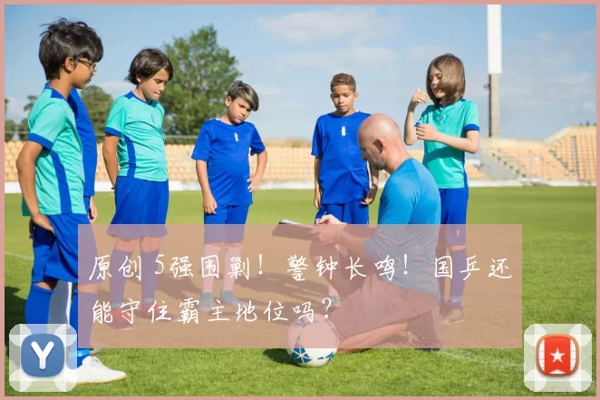 原创 5强围剿！警钟长鸣！国乒还能守住霸主地位吗？