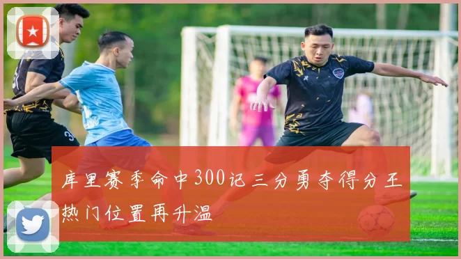 库里赛季命中300记三分勇夺得分王热门位置再升温