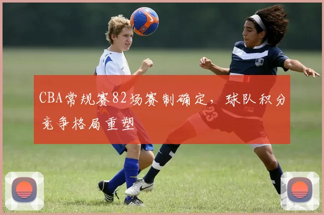 CBA常规赛82场赛制确定，球队积分竞争格局重塑