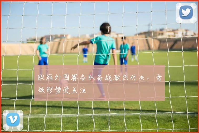 欧冠外围赛各队备战激烈对决，晋级形势受关注