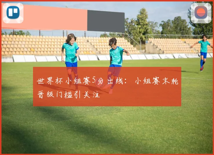 世界杯小组赛5分出线：小组赛末轮晋级门槛引关注