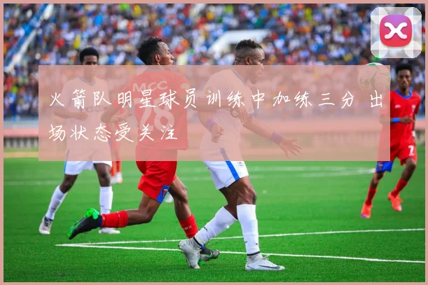 火箭队明星球员训练中加练三分 出场状态受关注