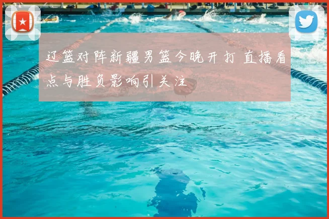 辽篮对阵新疆男篮今晚开打 直播看点与胜负影响引关注