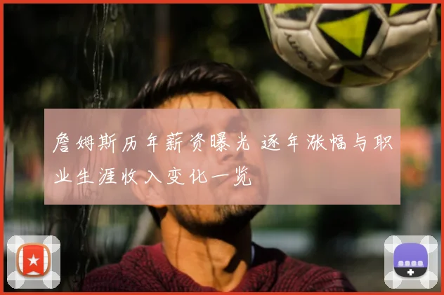 詹姆斯历年薪资曝光 逐年涨幅与职业生涯收入变化一览