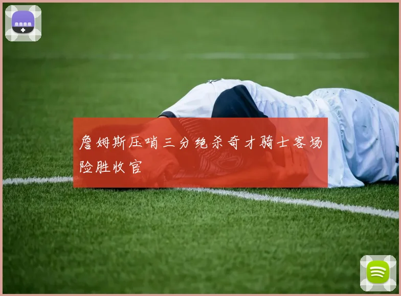 詹姆斯压哨三分绝杀奇才骑士客场险胜收官