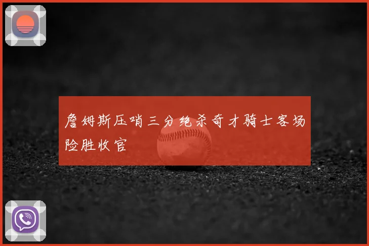 詹姆斯压哨三分绝杀奇才骑士客场险胜收官
