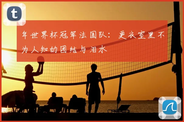 年世界杯冠军法国队:更衣室里不为人知的团结与泪水