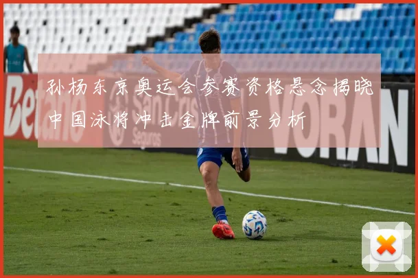 孙杨东京奥运会参赛资格悬念揭晓中国泳将冲击金牌前景分析