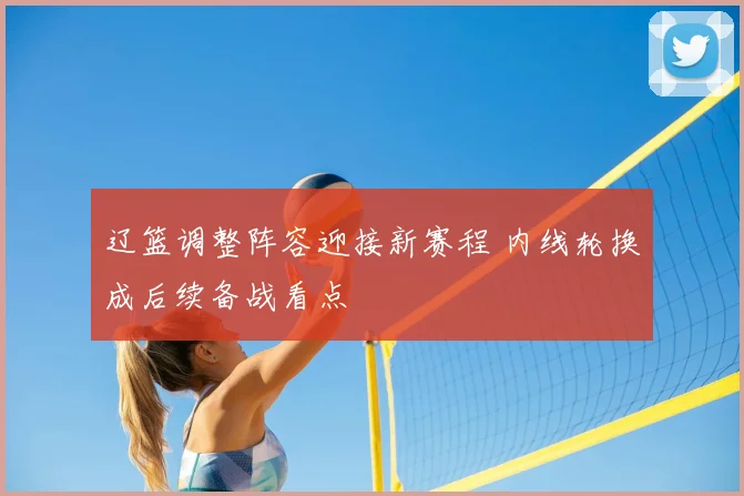 辽篮调整阵容迎接新赛程 内线轮换成后续备战看点
