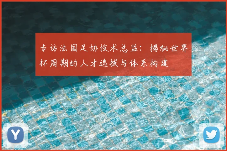 专访法国足协技术总监：揭秘世界杯周期的人才选拔与体系构建