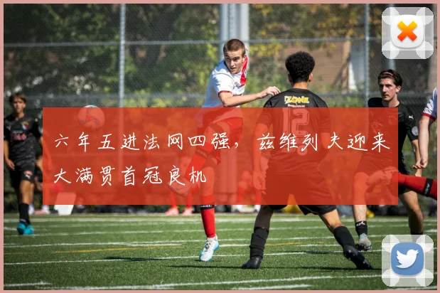 六年五进法网四强，兹维列夫迎来大满贯首冠良机