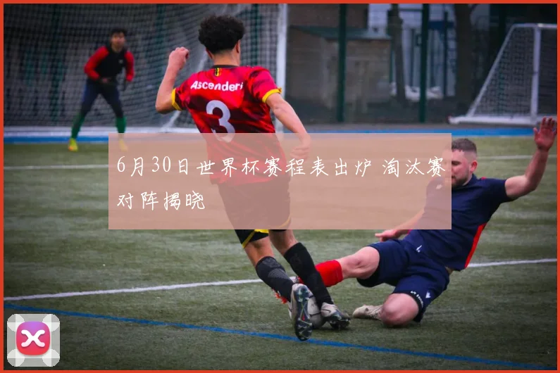 6月30日世界杯赛程表出炉 淘汰赛对阵揭晓