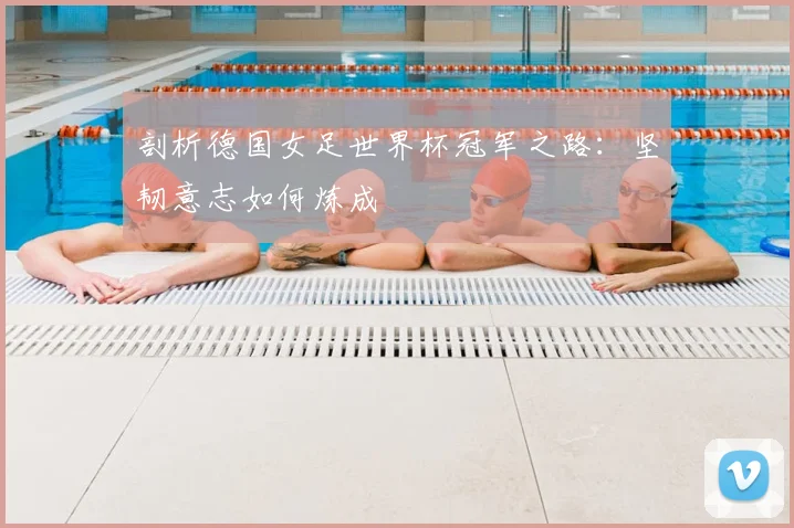 剖析德国女足世界杯冠军之路:坚韧意志如何炼成