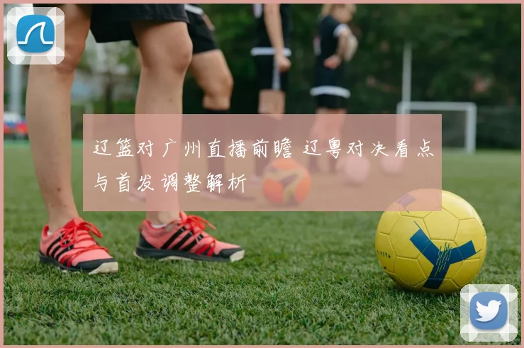 辽篮对广州直播前瞻 辽粤对决看点与首发调整解析