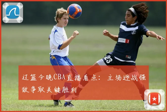 辽篮今晚CBA直播看点：主场迎战强敌争取关键胜利